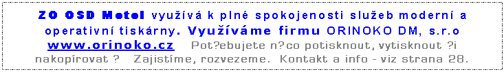 Textov pole: ZO OSD Motol vyuv k pln spokojenosti slueb modern a operativn tiskrny. Vyuvme firmu ORINOKO DM, s.r.o www.orinoko.cz   Potebujete nco potisknout, vytisknout i nakoprovat ?   Zajistme, rozvezeme.  Kontakt a info - viz strana 28.

