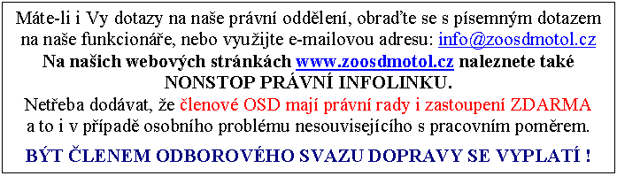 Textov pole: Mte-li i Vy dotazy na nae prvn oddlen, obrate se s psemnm dotazem na nae funkcione, nebo vyuijte e-mailovou adresu: info@zoosdmotol.cz
Na naich webovch strnkch www.zoosdmotol.cz naleznete tak NONSTOP PRVN INFOLINKU.
Neteba dodvat, e lenov OSD maj prvn rady i zastoupen ZDARMA 
a to i v ppad osobnho problmu nesouvisejcho s pracovnm pomrem.

BT LENEM ODBOROVHO SVAZU DOPRAVY SE VYPLAT !
